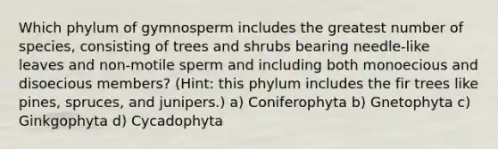 Which phylum of gymnosperm includes the greatest number of species, consisting of trees and shrubs bearing needle-like leaves and non-motile sperm and including both monoecious and disoecious members? (Hint: this phylum includes the fir trees like pines, spruces, and junipers.) a) Coniferophyta b) Gnetophyta c) Ginkgophyta d) Cycadophyta