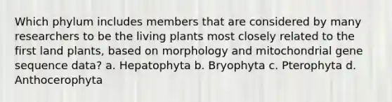 Which phylum includes members that are considered by many researchers to be the living plants most closely related to the first land plants, based on morphology and mitochondrial gene sequence data? a. Hepatophyta b. Bryophyta c. Pterophyta d. Anthocerophyta