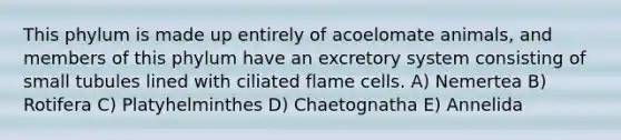 This phylum is made up entirely of acoelomate animals, and members of this phylum have an excretory system consisting of small tubules lined with ciliated flame cells. A) Nemertea B) Rotifera C) Platyhelminthes D) Chaetognatha E) Annelida