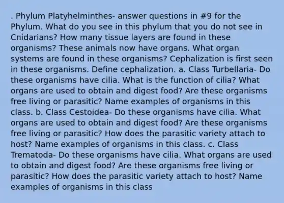 . Phylum Platyhelminthes- answer questions in #9 for the Phylum. What do you see in this phylum that you do not see in Cnidarians? How many tissue layers are found in these organisms? These animals now have organs. What organ systems are found in these organisms? Cephalization is first seen in these organisms. Define cephalization. a. Class Turbellaria- Do these organisms have cilia. What is the function of cilia? What organs are used to obtain and digest food? Are these organisms free living or parasitic? Name examples of organisms in this class. b. Class Cestoidea- Do these organisms have cilia. What organs are used to obtain and digest food? Are these organisms free living or parasitic? How does the parasitic variety attach to host? Name examples of organisms in this class. c. Class Trematoda- Do these organisms have cilia. What organs are used to obtain and digest food? Are these organisms free living or parasitic? How does the parasitic variety attach to host? Name examples of organisms in this class