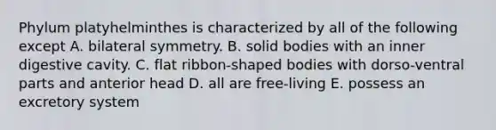 Phylum platyhelminthes is characterized by all of the following except A. bilateral symmetry. B. solid bodies with an inner digestive cavity. C. flat ribbon-shaped bodies with dorso-ventral parts and anterior head D. all are free-living E. possess an excretory system