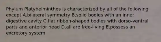 Phylum Platyhelminthes is characterized by all of the following except A.bilateral symmetry B.solid bodies with an inner digestive cavity C.flat ribbon-shaped bodies with dorso-ventral parts and anterior head D.all are free-living E.possess an excretory system