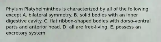 Phylum Platyhelminthes is characterized by all of the following except A. bilateral symmetry. B. solid bodies with an inner digestive cavity. C. flat ribbon-shaped bodies with dorso-ventral parts and anterior head. D. all are free-living. E. possess an excretory system