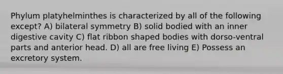 Phylum platyhelminthes is characterized by all of the following except? A) bilateral symmetry B) solid bodied with an inner digestive cavity C) flat ribbon shaped bodies with dorso-ventral parts and anterior head. D) all are free living E) Possess an excretory system.