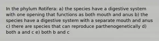 In the phylum Rotifera: a) the species have a digestive system with one opening that functions as both mouth and anus b) the species have a digestive system with a separate mouth and anus c) there are species that can reproduce parthenogenetically d) both a and c e) both b and c