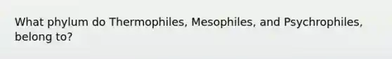 What phylum do Thermophiles, Mesophiles, and Psychrophiles, belong to?