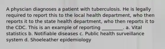 A physcian diagnoses a patient with tuberculosis. He is legally required to report this to the local health department, who then reports it to the state health department, who then reports it to the CDC. This is an example of reporting _________. a. Vital statistics b. Notifiable diseases c. Public health surveillance system d. Shoeleather epidemiology