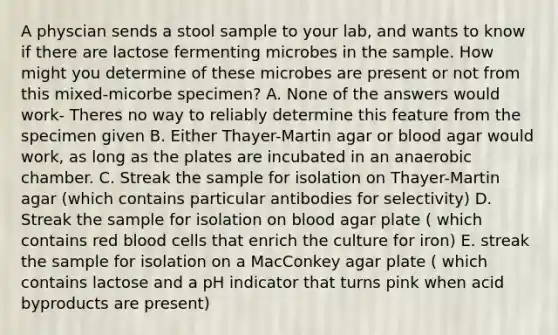 A physcian sends a stool sample to your lab, and wants to know if there are lactose fermenting microbes in the sample. How might you determine of these microbes are present or not from this mixed-micorbe specimen? A. None of the answers would work- Theres no way to reliably determine this feature from the specimen given B. Either Thayer-Martin agar or blood agar would work, as long as the plates are incubated in an anaerobic chamber. C. Streak the sample for isolation on Thayer-Martin agar (which contains particular antibodies for selectivity) D. Streak the sample for isolation on blood agar plate ( which contains red blood cells that enrich the culture for iron) E. streak the sample for isolation on a MacConkey agar plate ( which contains lactose and a pH indicator that turns pink when acid byproducts are present)