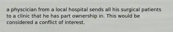 a physcician from a local hospital sends all his surgical patients to a clinic that he has part ownership in. This would be considered a conflict of interest.