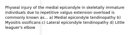 Physeal injury of the medial epicondyle in skeletally immature individuals due to repetitive valgus extension overload is commonly known as... a) Medial epicondyle tendinopathy b) Myositis ossificans c) Lateral epicondyle tendinopathy d) Little leaguer's elbow