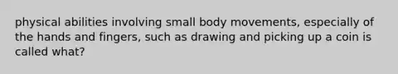 physical abilities involving small body movements, especially of the hands and fingers, such as drawing and picking up a coin is called what?