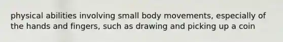 physical abilities involving small body movements, especially of the hands and fingers, such as drawing and picking up a coin