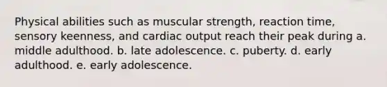 Physical abilities such as muscular strength, reaction time, sensory keenness, and cardiac output reach their peak during a. middle adulthood. b. late adolescence. c. puberty. d. early adulthood. e. early adolescence.