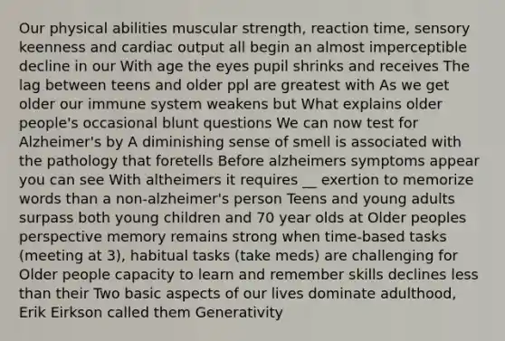 Our physical abilities muscular strength, reaction time, sensory keenness and cardiac output all begin an almost imperceptible decline in our With age the eyes pupil shrinks and receives The lag between teens and older ppl are greatest with As we get older our immune system weakens but What explains older people's occasional blunt questions We can now test for Alzheimer's by A diminishing sense of smell is associated with the pathology that foretells Before alzheimers symptoms appear you can see With altheimers it requires __ exertion to memorize words than a non-alzheimer's person Teens and young adults surpass both young children and 70 year olds at Older peoples perspective memory remains strong when time-based tasks (meeting at 3), habitual tasks (take meds) are challenging for Older people capacity to learn and remember skills declines less than their Two basic aspects of our lives dominate adulthood, Erik Eirkson called them Generativity