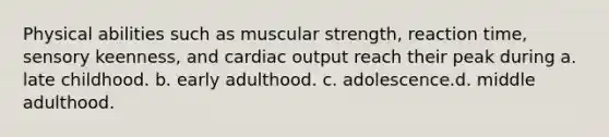 Physical abilities such as muscular strength, reaction time, sensory keenness, and cardiac output reach their peak during a. late childhood. b. early adulthood. c. adolescence.d. middle adulthood.