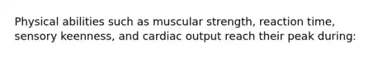 Physical abilities such as muscular strength, reaction time, sensory keenness, and <a href='https://www.questionai.com/knowledge/kyxUJGvw35-cardiac-output' class='anchor-knowledge'>cardiac output</a> reach their peak during: