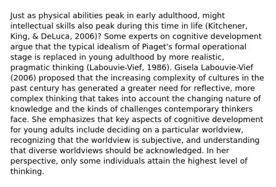 Just as physical abilities peak in early adulthood, might intellectual skills also peak during this time in life (Kitchener, King, & DeLuca, 2006)? Some experts on cognitive development argue that the typical idealism of Piaget's formal operational stage is replaced in young adulthood by more realistic, pragmatic thinking (Labouvie-Vief, 1986). Gisela Labouvie-Vief (2006) proposed that the increasing complexity of cultures in the past century has generated a greater need for reflective, more complex thinking that takes into account the changing nature of knowledge and the kinds of challenges contemporary thinkers face. She emphasizes that key aspects of cognitive development for young adults include deciding on a particular worldview, recognizing that the worldview is subjective, and understanding that diverse worldviews should be acknowledged. In her perspective, only some individuals attain the highest level of thinking.