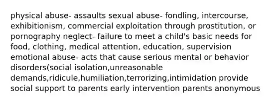 physical abuse- assaults sexual abuse- fondling, intercourse, exhibitionism, commercial exploitation through prostitution, or pornography neglect- failure to meet a child's basic needs for food, clothing, medical attention, education, supervision emotional abuse- acts that cause serious mental or behavior disorders(social isolation,unreasonable demands,ridicule,humiliation,terrorizing,intimidation provide social support to parents early intervention parents anonymous