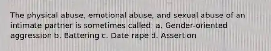 The physical abuse, emotional abuse, and sexual abuse of an intimate partner is sometimes called: a. Gender-oriented aggression b. Battering c. Date rape d. Assertion