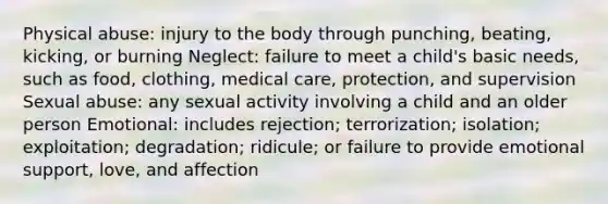 Physical abuse: injury to the body through punching, beating, kicking, or burning Neglect: failure to meet a child's basic needs, such as food, clothing, medical care, protection, and supervision Sexual abuse: any sexual activity involving a child and an older person Emotional: includes rejection; terrorization; isolation; exploitation; degradation; ridicule; or failure to provide emotional support, love, and affection