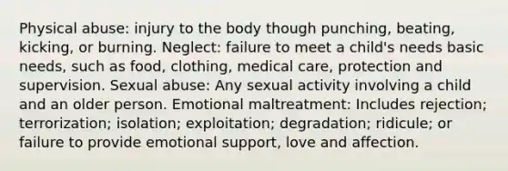 Physical abuse: injury to the body though punching, beating, kicking, or burning. Neglect: failure to meet a child's needs basic needs, such as food, clothing, medical care, protection and supervision. Sexual abuse: Any sexual activity involving a child and an older person. Emotional maltreatment: Includes rejection; terrorization; isolation; exploitation; degradation; ridicule; or failure to provide emotional support, love and affection.