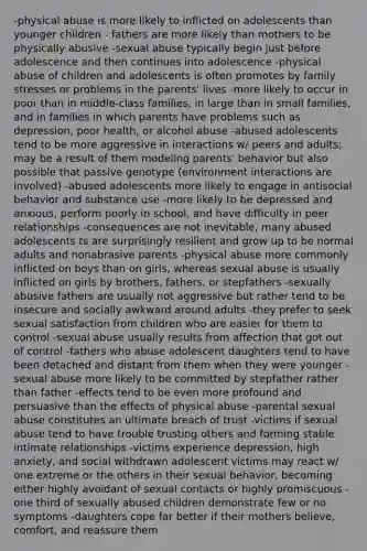 -physical abuse is more likely to inflicted on adolescents than younger children - fathers are more likely than mothers to be physically abusive -sexual abuse typically begin just before adolescence and then continues into adolescence -physical abuse of children and adolescents is often promotes by family stresses or problems in the parents' lives -more likely to occur in poor than in middle-class families, in large than in small families, and in families in which parents have problems such as depression, poor health, or alcohol abuse -abused adolescents tend to be more aggressive in interactions w/ peers and adults; may be a result of them modeling parents' behavior but also possible that passive genotype (environment interactions are involved) -abused adolescents more likely to engage in antisocial behavior and substance use -more likely to be depressed and anxious, perform poorly in school, and have difficulty in peer relationships -consequences are not inevitable, many abused adolescents ts are surprisingly resilient and grow up to be normal adults and nonabrasive parents -physical abuse more commonly inflicted on boys than on girls, whereas sexual abuse is usually inflicted on girls by brothers, fathers, or stepfathers -sexually abusive fathers are usually not aggressive but rather tend to be insecure and socially awkward around adults -they prefer to seek sexual satisfaction from children who are easier for them to control -sexual abuse usually results from affection that got out of control -fathers who abuse adolescent daughters tend to have been detached and distant from them when they were younger -sexual abuse more likely to be committed by stepfather rather than father -effects tend to be even more profound and persuasive than the effects of physical abuse -parental sexual abuse constitutes an ultimate breach of trust -victims if sexual abuse tend to have trouble trusting others and forming stable intimate relationships -victims experience depression, high anxiety, and social withdrawn adolescent victims may react w/ one extreme or the others in their sexual behavior, becoming either highly avoidant of sexual contacts or highly promiscuous -one third of sexually abused children demonstrate few or no symptoms -daughters cope far better if their mothers believe, comfort, and reassure them