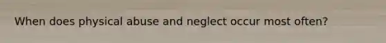 When does physical abuse and neglect occur most often?