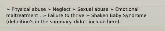 ➢ Physical abuse ➢ Neglect ➢ Sexual abuse ➢ Emotional maltreatment . ➢ Failure to thrive ➢ Shaken Baby Syndrome (definition's in the summary. didn't include here)