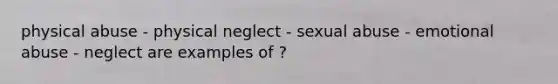 physical abuse - physical neglect - sexual abuse - emotional abuse - neglect are examples of ?