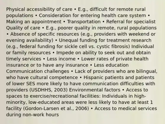 Physical accessibility of care • E.g., difficult for remote rural populations • Consideration for entering health care system • Making an appointment • Transportation • Referral for specialist Quality of care • E.g., poorer quality in remote, rural populations • Absence of specific resources (e.g., providers with weekend or evening availability) • Unequal funding for treatment research (e.g., federal funding for sickle cell vs. cystic fibrosis) Individual or family resources • Impede on ability to seek out and obtain timely services • Less income • Lower rates of private health insurance or to have any insurance • Less education Communication challenges • Lack of providers who are bilingual, who have cultural competence • Hispanic patients and patients of lower SES more likely to have communication difficulties with providers (USDHHS, 2003) Environmental factors • Access to spaces to exercise/recreational facilities: Individuals in high-minority, low-educated areas were less likely to have at least 1 facility (Gordon-Larsen et al., 2006) • Access to medical services during non-work hours