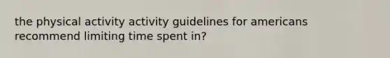 the physical activity activity guidelines for americans recommend limiting time spent in?