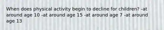 When does physical activity begin to decline for children? -at around age 10 -at around age 15 -at around age 7 -at around age 13