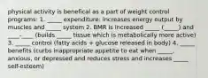 physical activity is benefical as a part of weight control programs: 1. _____ expenditure: increases energy output by muscles and _____ system 2. BMR is increased _____ (_____) and ____-____ (builds _____ tissue which is metabolically more active) 3. _____ control (fatty acids + glucose released in body) 4. _____ benefits (curbs inappropriate appetite to eat when _____, anxious, or depressed and reduces stress and increases _____ self-esteem)