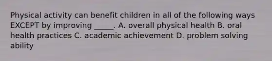 Physical activity can benefit children in all of the following ways EXCEPT by improving _____. A. overall physical health B. oral health practices C. academic achievement D. problem solving ability