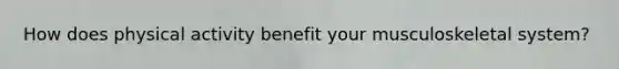 How does physical activity benefit your musculoskeletal system?
