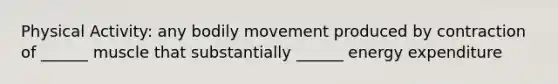 Physical Activity: any bodily movement produced by contraction of ______ muscle that substantially ______ energy expenditure