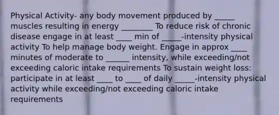 Physical Activity- any body movement produced by _____ muscles resulting in energy ________ To reduce risk of chronic disease engage in at least ____ min of _____-intensity physical activity To help manage body weight. Engage in approx ____ minutes of moderate to ______ intensity, while exceeding/not exceeding caloric intake requirements To sustain weight loss: participate in at least ____ to ____ of daily _____-intensity physical activity while exceeding/not exceeding caloric intake requirements