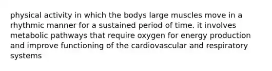 physical activity in which the bodys large muscles move in a rhythmic manner for a sustained period of time. it involves metabolic pathways that require oxygen for energy production and improve functioning of the cardiovascular and respiratory systems