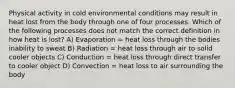 Physical activity in cold environmental conditions may result in heat lost from the body through one of four processes. Which of the following processes does not match the correct definition in how heat is lost? A) Evaporation = heat loss through the bodies inability to sweat B) Radiation = heat loss through air to solid cooler objects C) Conduction = heat loss through direct transfer to cooler object D) Convection = heat loss to air surrounding the body