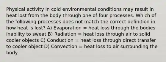 Physical activity in cold environmental conditions may result in heat lost from the body through one of four processes. Which of the following processes does not match the correct definition in how heat is lost? A) Evaporation = heat loss through the bodies inability to sweat B) Radiation = heat loss through air to solid cooler objects C) Conduction = heat loss through direct transfer to cooler object D) Convection = heat loss to air surrounding the body