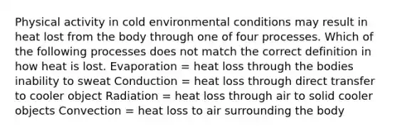 Physical activity in cold environmental conditions may result in heat lost from the body through one of four processes. Which of the following processes does not match the correct definition in how heat is lost. Evaporation = heat loss through the bodies inability to sweat Conduction = heat loss through direct transfer to cooler object Radiation = heat loss through air to solid cooler objects Convection = heat loss to air surrounding the body