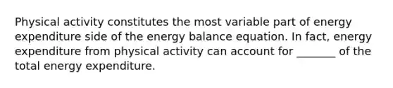 Physical activity constitutes the most variable part of energy expenditure side of the energy balance equation. In fact, energy expenditure from physical activity can account for _______ of the total energy expenditure.