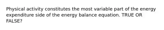 Physical activity constitutes the most variable part of the energy expenditure side of the energy balance equation. TRUE OR FALSE?