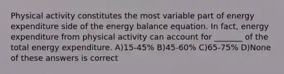 Physical activity constitutes the most variable part of energy expenditure side of the energy balance equation. In fact, energy expenditure from physical activity can account for _______ of the total energy expenditure. A)15-45% B)45-60% C)65-75% D)None of these answers is correct