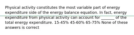 Physical activity constitutes the most variable part of energy expenditure side of the energy balance equation. In fact, energy expenditure from physical activity can account for _______ of the total energy expenditure. 15-45% 45-60% 65-75% None of these answers is correct