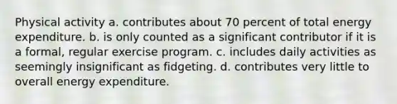 Physical activity a. contributes about 70 percent of total energy expenditure. b. is only counted as a significant contributor if it is a formal, regular exercise program. c. includes daily activities as seemingly insignificant as fidgeting. d. contributes very little to overall energy expenditure.