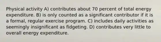 Physical activity A) contributes about 70 percent of total energy expenditure. B) is only counted as a significant contributor if it is a formal, regular exercise program. C) includes daily activities as seemingly insignificant as fidgeting. D) contributes very little to overall energy expenditure.