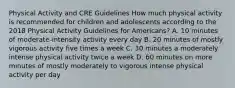 Physical Activity and CRE Guidelines How much physical activity is recommended for children and adolescents according to the 2018 Physical Activity Guidelines for Americans? A. 10 minutes of moderate-intensity activity every day B. 20 minutes of mostly vigorous activity five times a week C. 30 minutes a moderately intense physical activity twice a week D. 60 minutes on more minutes of mostly moderately to vigorous intense physical activity per day