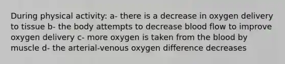 During physical activity: a- there is a decrease in oxygen delivery to tissue b- the body attempts to decrease blood flow to improve oxygen delivery c- more oxygen is taken from the blood by muscle d- the arterial-venous oxygen difference decreases