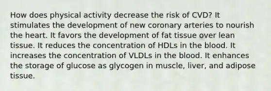 How does physical activity decrease the risk of CVD? It stimulates the development of new coronary arteries to nourish the heart. It favors the development of fat tissue over lean tissue. It reduces the concentration of HDLs in the blood. It increases the concentration of VLDLs in the blood. It enhances the storage of glucose as glycogen in muscle, liver, and adipose tissue.